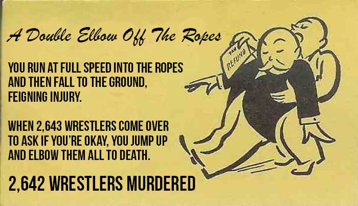 You run at full speed into the ropes and then fall to the ground, feigning injury, when 2,643 wrestlers come over to ask if you’re okay, you jump up and elbow them all to death. [2,642 wrestlers murdered - THERE IS ONLY ONE WRESTLER LEFT]