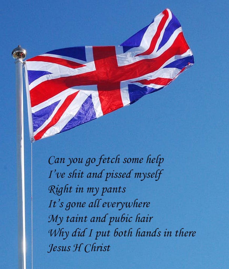 A picture of the Union Flag (hung upside down), with lyrics to be sung to the tune of God Save The Queen:

Can you go fetch some help
I've shit and pissed myself
Right in my pants
It's gone all everywhere
My taint and pubic hair
Why did I put both hands in there
Jesus H Christ